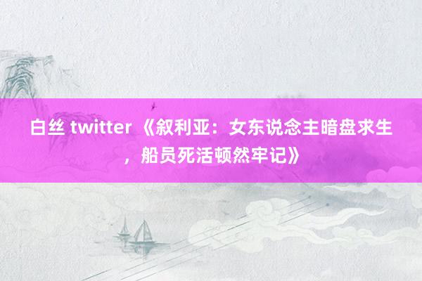 白丝 twitter 《叙利亚：女东说念主暗盘求生，船员死活顿然牢记》