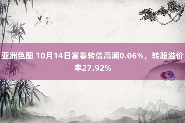 亚洲色图 10月14日富春转债高潮0.06%，转股溢价率27.92%