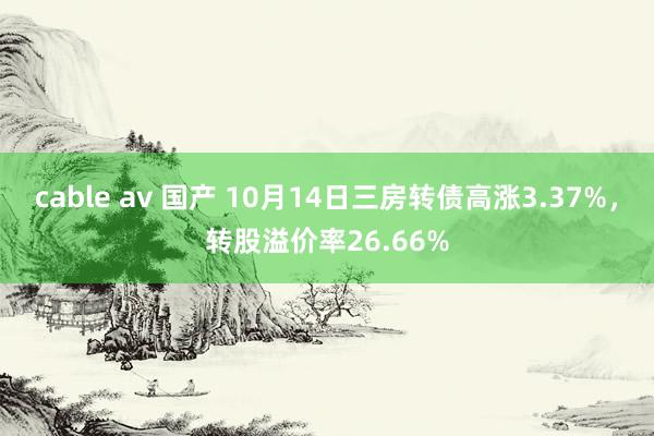 cable av 国产 10月14日三房转债高涨3.37%，转股溢价率26.66%