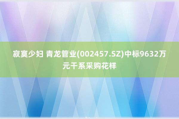 寂寞少妇 青龙管业(002457.SZ)中标9632万元干系采购花样