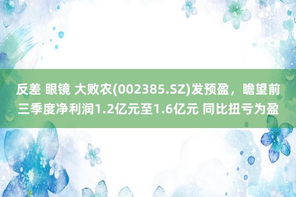 反差 眼镜 大败农(002385.SZ)发预盈，瞻望前三季度净利润1.2亿元至1.6亿元 同比扭亏为盈