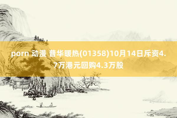 porn 动漫 普华暖热(01358)10月14日斥资4.7万港元回购4.3万股