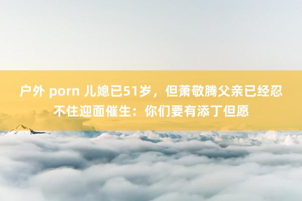 户外 porn 儿媳已51岁，但萧敬腾父亲已经忍不住迎面催生：你们要有添丁但愿