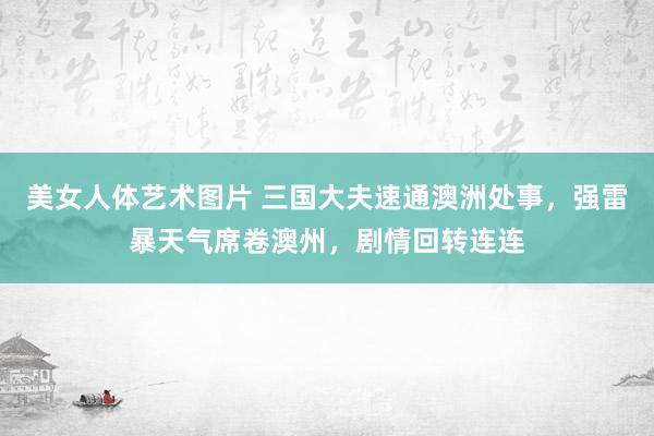 美女人体艺术图片 三国大夫速通澳洲处事，强雷暴天气席卷澳州，剧情回转连连