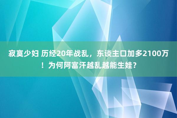 寂寞少妇 历经20年战乱，东谈主口加多2100万！为何阿富汗越乱越能生娃？