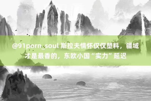 @91porn_soul 斯拉夫情怀仅仅塑料，疆域才是最香的，东欧小国“实力”延迟