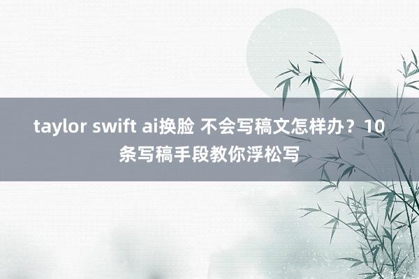 taylor swift ai换脸 不会写稿文怎样办？10条写稿手段教你浮松写