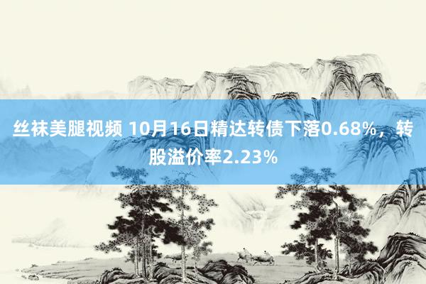 丝袜美腿视频 10月16日精达转债下落0.68%，转股溢价率2.23%