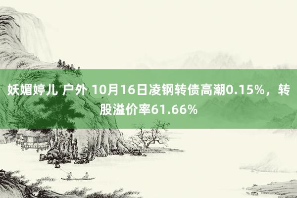 妖媚婷儿 户外 10月16日凌钢转债高潮0.15%，转股溢价率61.66%