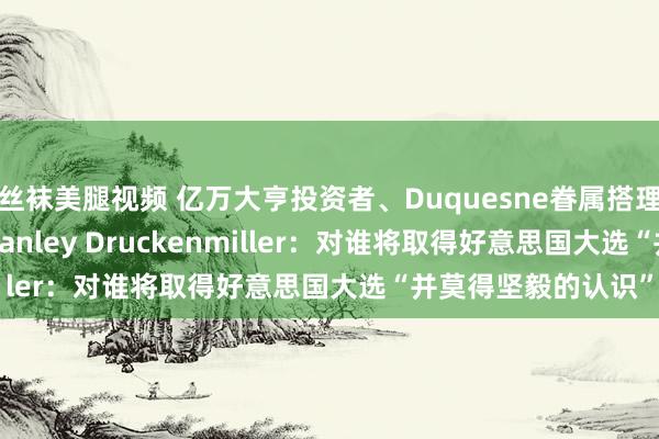 丝袜美腿视频 亿万大亨投资者、Duquesne眷属搭理室董事长兼CEO Stanley Druckenmiller：对谁将取得好意思国大选“并莫得坚毅的认识”