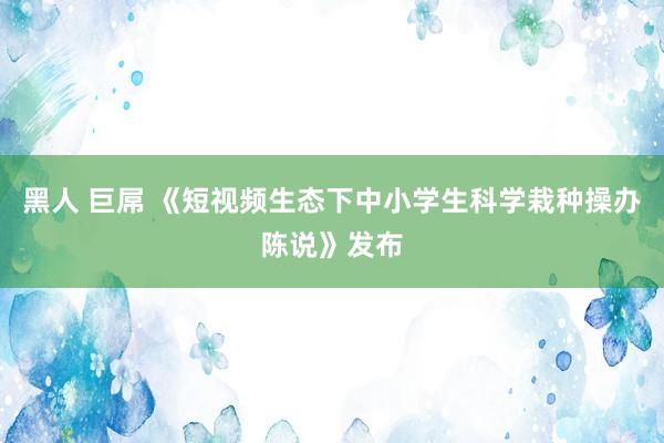 黑人 巨屌 《短视频生态下中小学生科学栽种操办陈说》发布