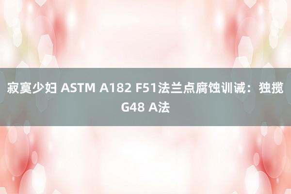 寂寞少妇 ASTM A182 F51法兰点腐蚀训诫：独揽G48 A法