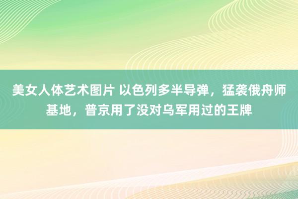 美女人体艺术图片 以色列多半导弹，猛袭俄舟师基地，普京用了没对乌军用过的王牌