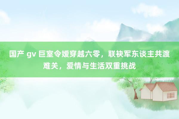 国产 gv 巨室令嫒穿越六零，联袂军东谈主共渡难关，爱情与生活双重挑战