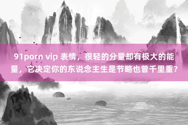 91porn vip 表情，很轻的分量却有极大的能量，它决定你的东说念主生是节略也曾千里重？