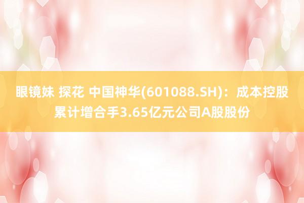 眼镜妹 探花 中国神华(601088.SH)：成本控股累计增合手3.65亿元公司A股股份