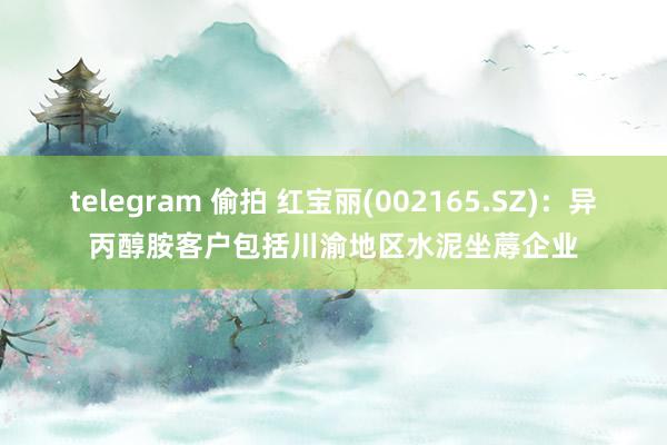 telegram 偷拍 红宝丽(002165.SZ)：异丙醇胺客户包括川渝地区水泥坐蓐企业