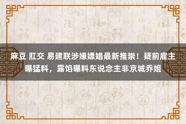 麻豆 肛交 易建联涉嫌嫖娼最新推崇！疑前雇主曝猛料，露馅曝料东说念主非京城乔姐