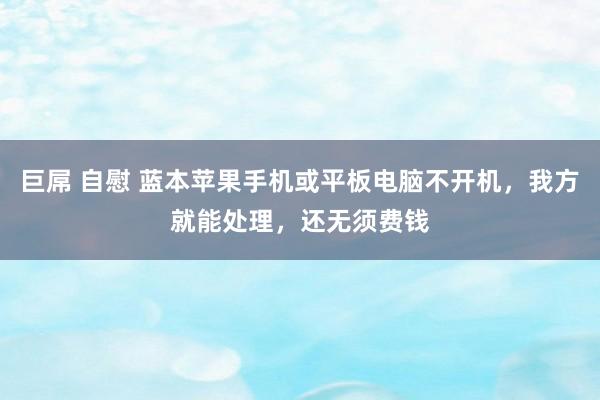 巨屌 自慰 蓝本苹果手机或平板电脑不开机，我方就能处理，还无须费钱