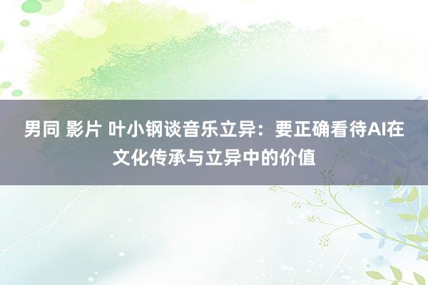 男同 影片 叶小钢谈音乐立异：要正确看待AI在文化传承与立异中的价值