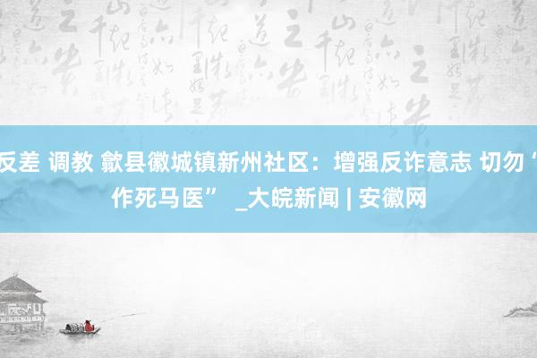 反差 调教 歙县徽城镇新州社区：增强反诈意志 切勿“作死马医”  _大皖新闻 | 安徽网