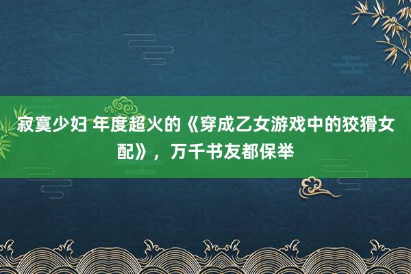 寂寞少妇 年度超火的《穿成乙女游戏中的狡猾女配》，万千书友都保举