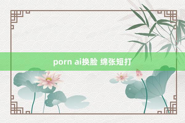 porn ai换脸 绵张短打