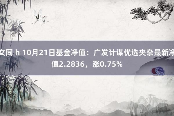 女同 h 10月21日基金净值：广发计谋优选夹杂最新净值2.2836，涨0.75%