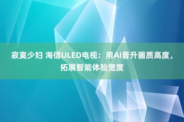 寂寞少妇 海信ULED电视：用AI晋升画质高度，拓展智能体验宽度