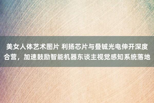 美女人体艺术图片 利扬芯片与叠铖光电伸开深度合营，加速鼓励智能机器东谈主视觉感知系统落地