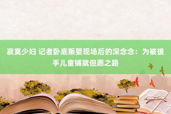 寂寞少妇 记者卧底贩婴现场后的深念念：为被援手儿童铺就但愿之路