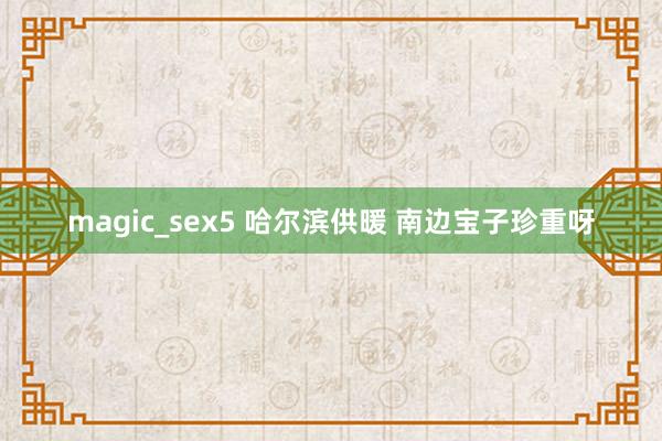 magic_sex5 哈尔滨供暖 南边宝子珍重呀