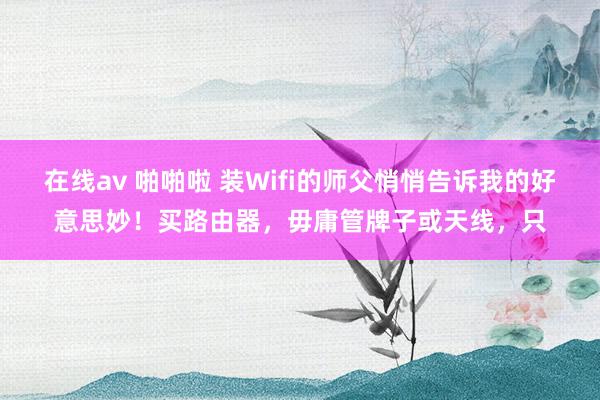 在线av 啪啪啦 装Wifi的师父悄悄告诉我的好意思妙！买路由器，毋庸管牌子或天线，只