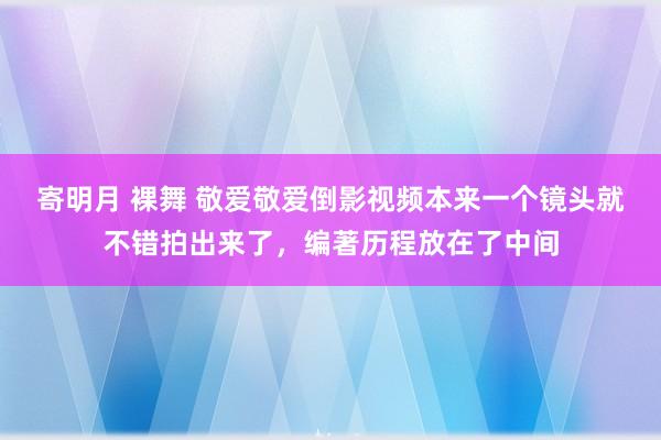 寄明月 裸舞 敬爱敬爱倒影视频本来一个镜头就不错拍出来了，编著历程放在了中间