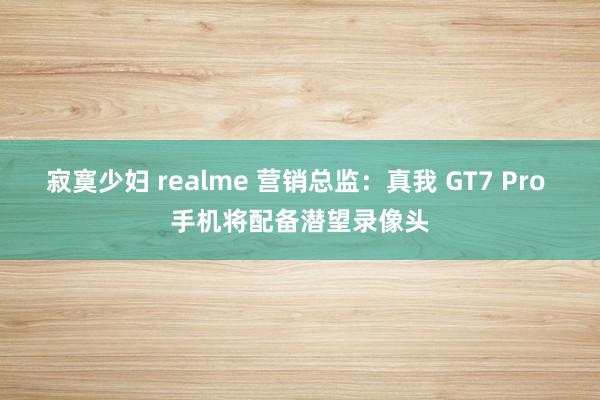 寂寞少妇 realme 营销总监：真我 GT7 Pro 手机将配备潜望录像头