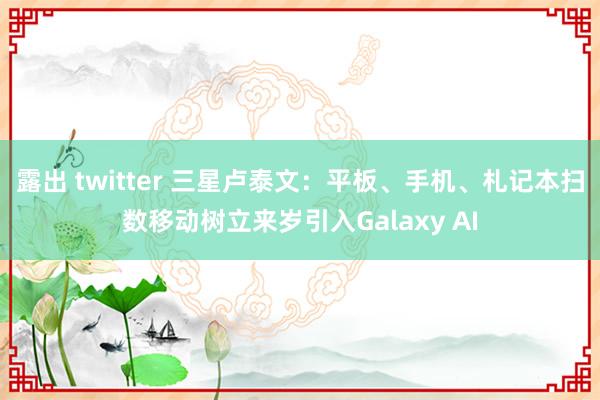 露出 twitter 三星卢泰文：平板、手机、札记本扫数移动树立来岁引入Galaxy AI