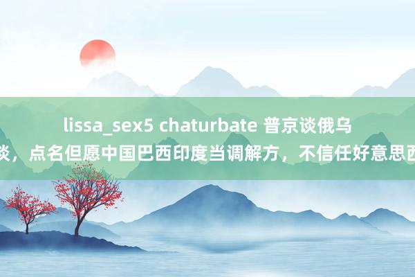 lissa_sex5 chaturbate 普京谈俄乌和谈，点名但愿中国巴西印度当调解方，不信任好意思西方