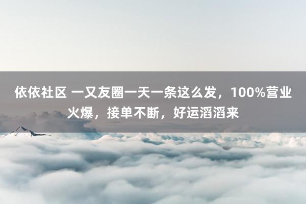 依依社区 一又友圈一天一条这么发，100%营业火爆，接单不断，好运滔滔来