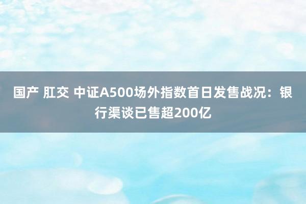 国产 肛交 中证A500场外指数首日发售战况：银行渠谈已售超200亿