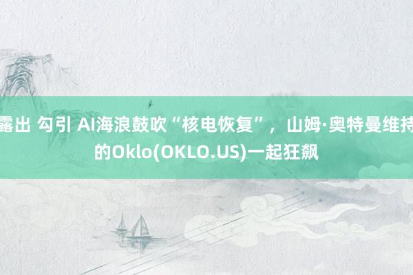 露出 勾引 AI海浪鼓吹“核电恢复”，山姆·奥特曼维持的Oklo(OKLO.US)一起狂飙