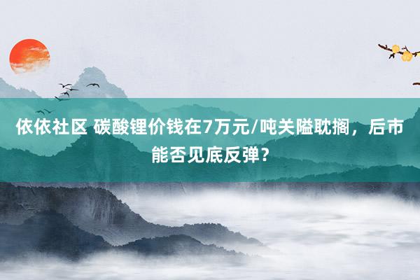 依依社区 碳酸锂价钱在7万元/吨关隘耽搁，后市能否见底反弹？