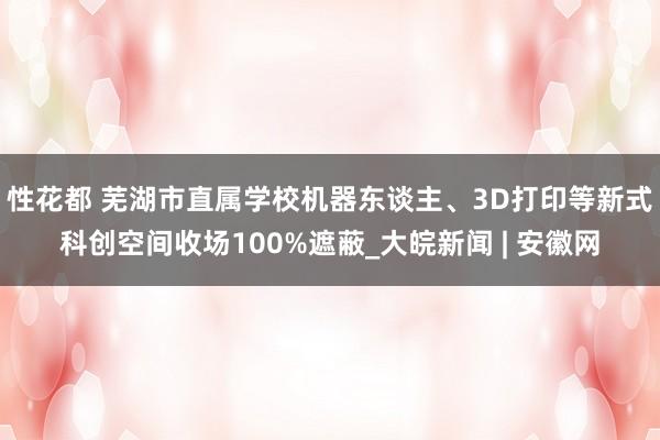 性花都 芜湖市直属学校机器东谈主、3D打印等新式科创空间收场100%遮蔽_大皖新闻 | 安徽网