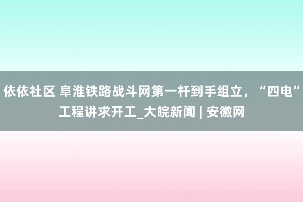 依依社区 阜淮铁路战斗网第一杆到手组立，“四电”工程讲求开工_大皖新闻 | 安徽网