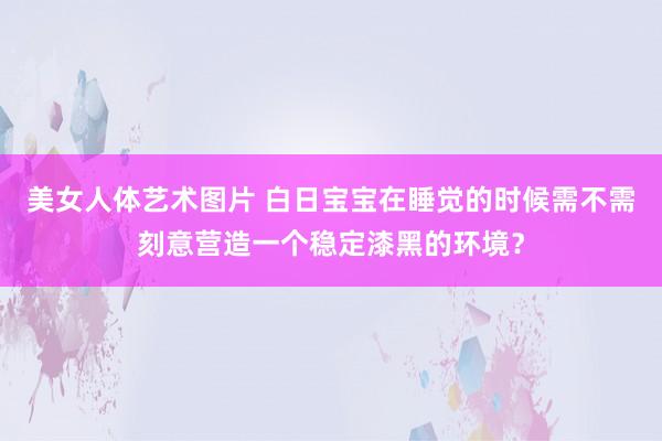 美女人体艺术图片 白日宝宝在睡觉的时候需不需刻意营造一个稳定漆黑的环境？