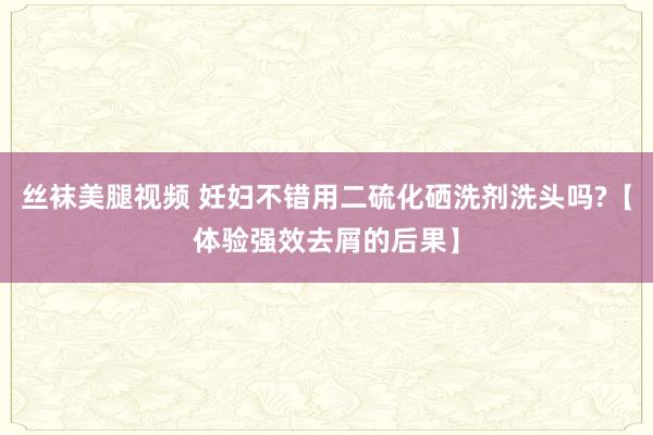 丝袜美腿视频 妊妇不错用二硫化硒洗剂洗头吗?【体验强效去屑的后果】