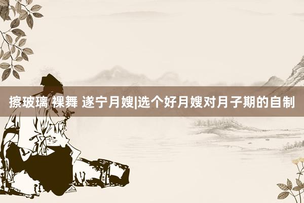 擦玻璃 裸舞 遂宁月嫂|选个好月嫂对月子期的自制