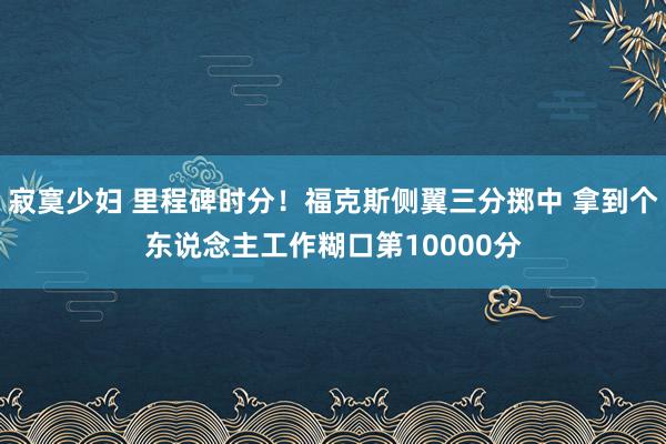 寂寞少妇 里程碑时分！福克斯侧翼三分掷中 拿到个东说念主工作糊口第10000分