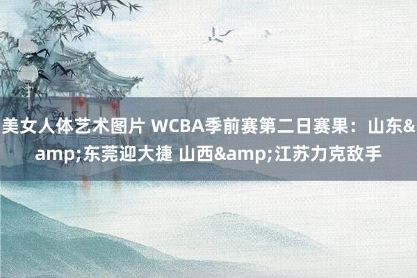 美女人体艺术图片 WCBA季前赛第二日赛果：山东&东莞迎大捷 山西&江苏力克敌手