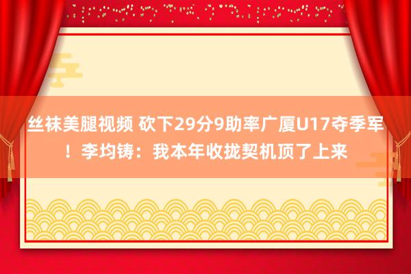 丝袜美腿视频 砍下29分9助率广厦U17夺季军！李均铸：我本年收拢契机顶了上来