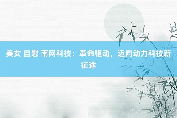 美女 自慰 南网科技：革命驱动，迈向动力科技新征途